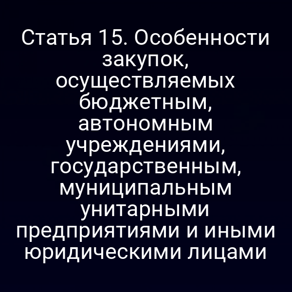 Статья 15. Особенности закупок, осуществляемых бюджетным, автономным учреждениями, государственным, муниципальным унитарными предприятиями и иными юридическими лицами