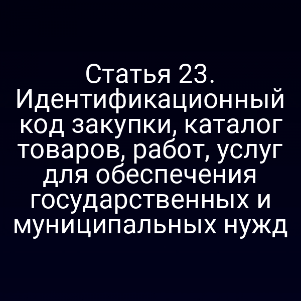 Статья 23. Идентификационный код закупки, каталог товаров, работ, услуг для обеспечения государственных и муниципальных нужд
