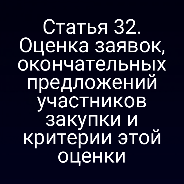 Статья 32. Оценка заявок, окончательных предложений участников закупки и критерии этой оценки