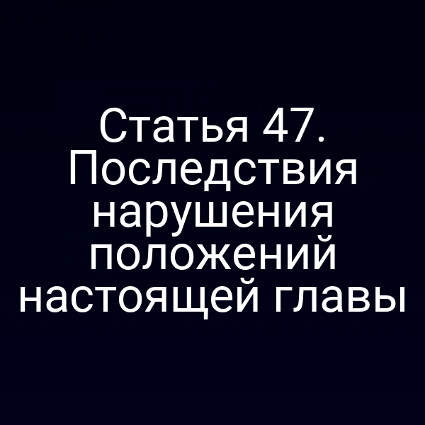 Статья 47. Последствия нарушения положений настоящей главы
