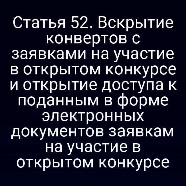 Статья 52. Вскрытие конвертов с заявками на участие в открытом конкурсе и открытие доступа к поданным в форме электронных документов заявкам на участие в открытом конкурсе