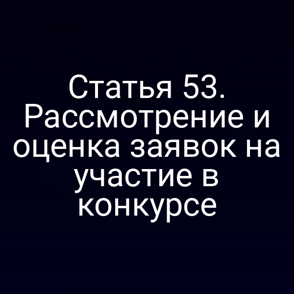 Статья 53. Рассмотрение и оценка заявок на участие в конкурсе