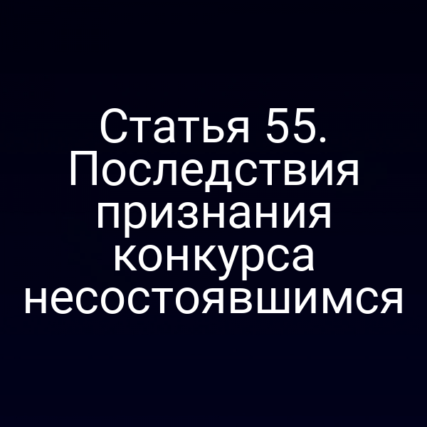 Статья 55. Последствия признания конкурса несостоявшимся