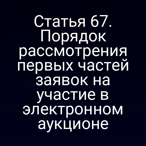 Статья 67. Порядок рассмотрения первых частей заявок на участие в электронном аукционе