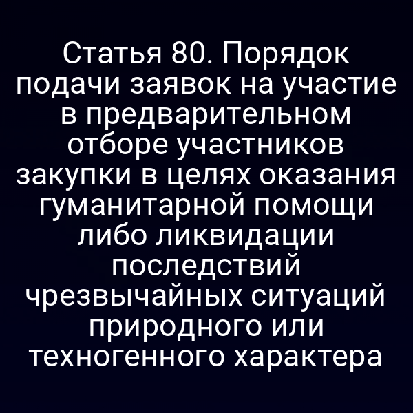 Статья 80. Порядок подачи заявок на участие в предварительном отборе участников закупки в целях оказания гуманитарной помощи либо ликвидации последствий чрезвычайных ситуаций природного или техногенного характера