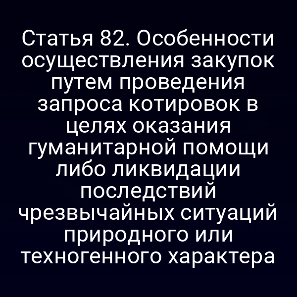 Статья 82. Особенности осуществления закупок путем проведения запроса котировок в целях оказания гуманитарной помощи либо ликвидации последствий чрезвычайных ситуаций природного или техногенного характера