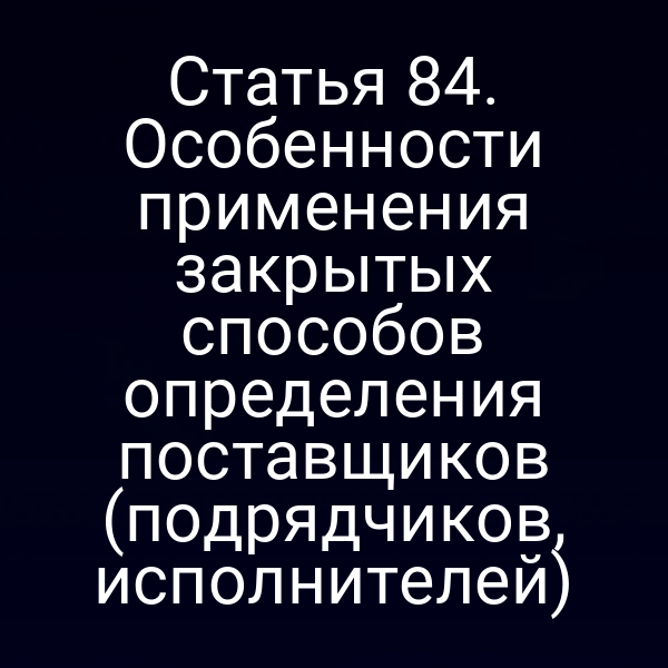 Статья 84. Особенности применения закрытых способов определения поставщиков (подрядчиков, исполнителей)