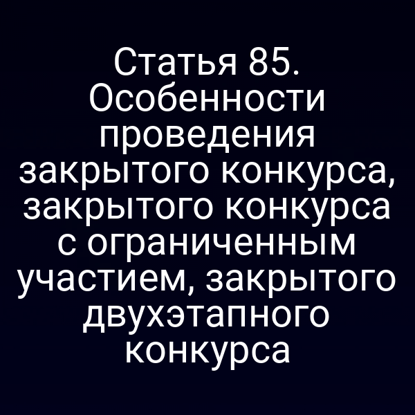 Статья 85. Особенности проведения закрытого конкурса, закрытого конкурса с ограниченным участием, закрытого двухэтапного конкурса