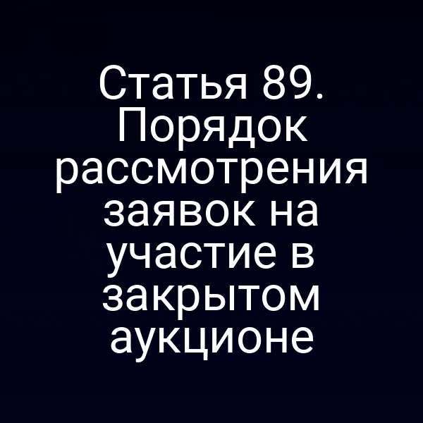 Статья 89. Порядок рассмотрения заявок на участие в закрытом аукционе