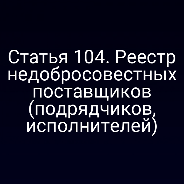 Статья 104. Реестр недобросовестных поставщиков (подрядчиков, исполнителей)