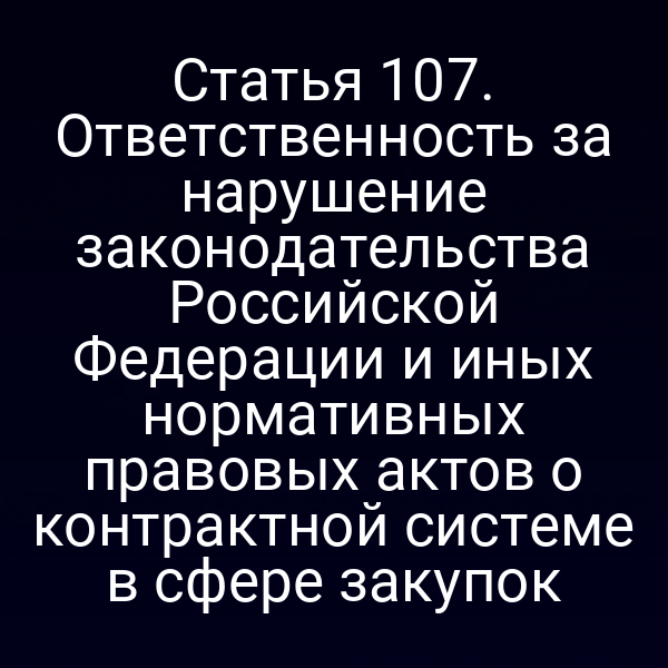 Статья 107. Ответственность за нарушение законодательства Российской Федерации и иных нормативных правовых актов о контрактной системе в сфере закупок