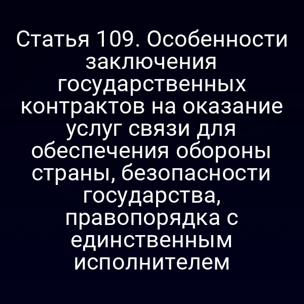 Статья 109. Особенности заключения государственных контрактов на оказание услуг связи для обеспечения обороны страны, безопасности государства, правопорядка с единственным исполнителем