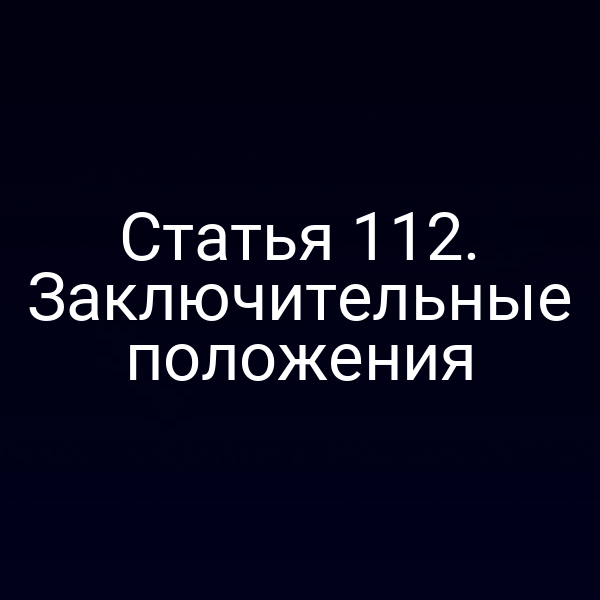 Статья 112. Заключительные положения