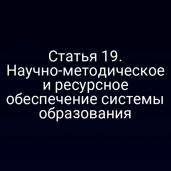 Статья 19. Научно-методическое и ресурсное обеспечение системы образования
