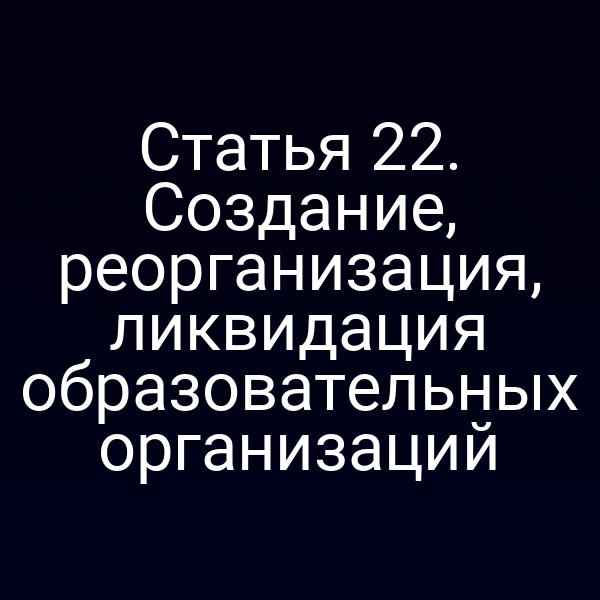 Статья 22. Создание, реорганизация, ликвидация образовательных организаций