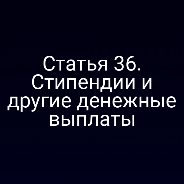 Статья 36. Стипендии и другие денежные выплаты