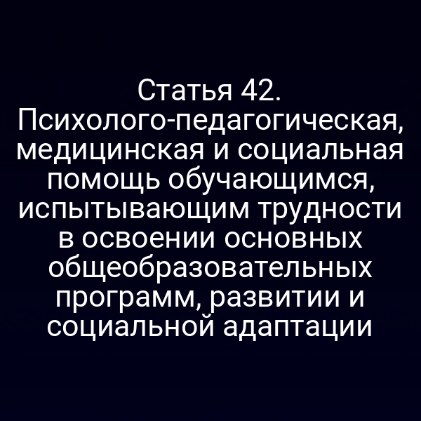 Статья 42. Психолого-педагогическая, медицинская и социальная помощь обучающимся, испытывающим трудности в освоении основных общеобразовательных программ, развитии и социальной адаптации