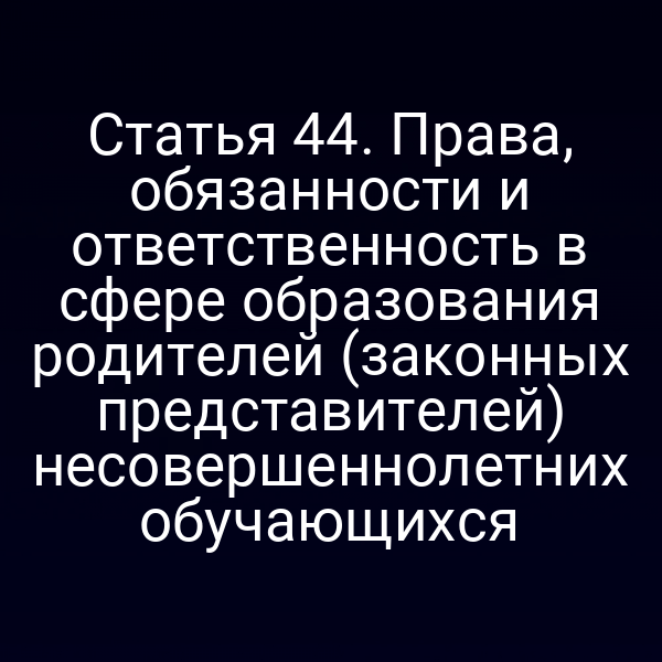 Статья 44. Права, обязанности и ответственность в сфере образования родителей (законных представителей) несовершеннолетних обучающихся