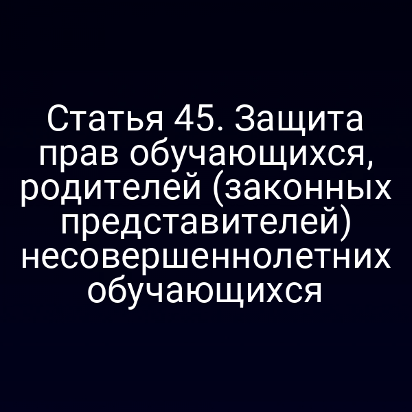 Статья 45. Защита прав обучающихся, родителей (законных представителей) несовершеннолетних обучающихся