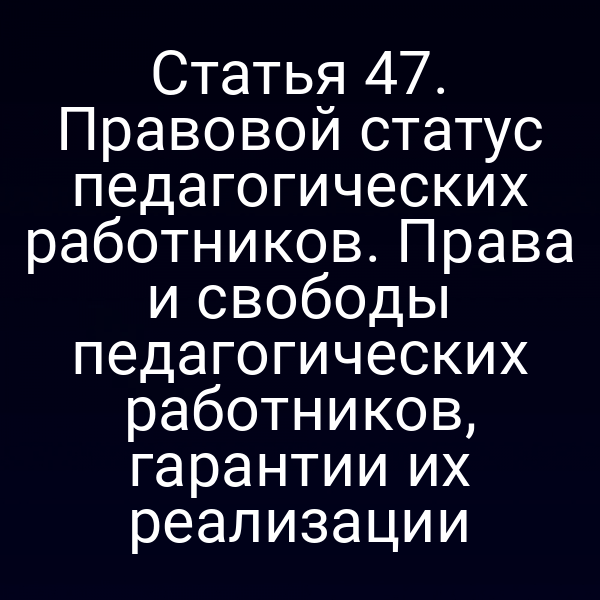 Статья 47. Правовой статус педагогических работников. Права и свободы педагогических работников, гарантии их реализации