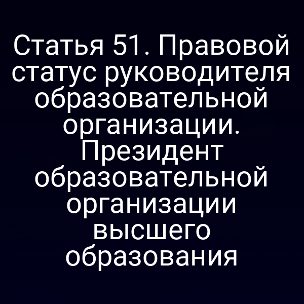 Статья 51. Правовой статус руководителя образовательной организации. Президент образовательной организации высшего образования