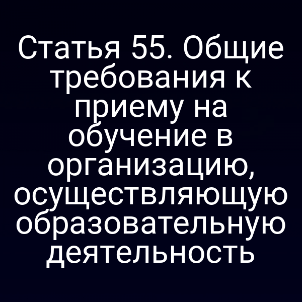 Статья 55. Общие требования к приему на обучение в организацию, осуществляющую образовательную деятельность