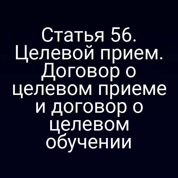 Статья 56. Целевой прием. Договор о целевом приеме и договор о целевом обучении
