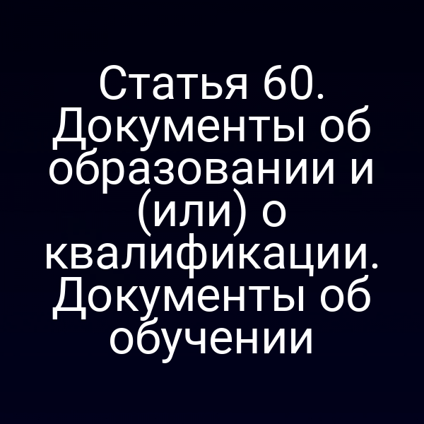 Статья 60. Документы об образовании и (или) о квалификации. Документы об обучении