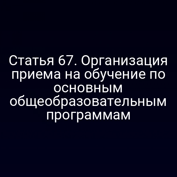 Статья 67. Организация приема на обучение по основным общеобразовательным программам