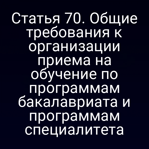 Статья 70. Общие требования к организации приема на обучение по программам бакалавриата и программам специалитета