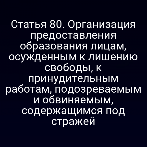 Статья 80. Организация предоставления образования лицам, осужденным к лишению свободы, к принудительным работам, подозреваемым и обвиняемым, содержащимся под стражей