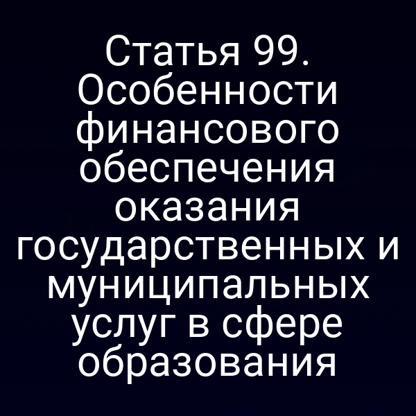 Статья 99. Особенности финансового обеспечения оказания государственных и муниципальных услуг в сфере образования