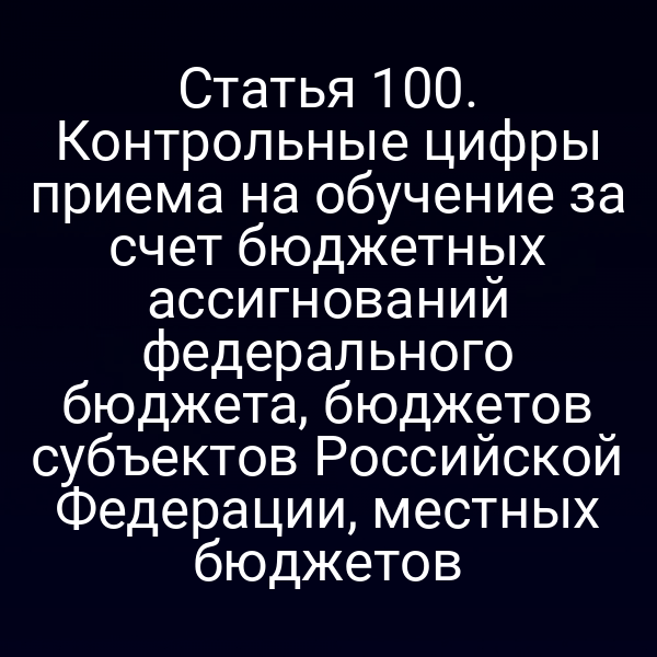Статья 100. Контрольные цифры приема на обучение за счет бюджетных ассигнований федерального бюджета, бюджетов субъектов Российской Федерации, местных бюджетов
