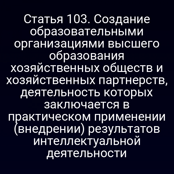 Статья 103. Создание образовательными организациями высшего образования хозяйственных обществ и хозяйственных партнерств, деятельность которых заключается в практическом применении (внедрении) результатов интеллектуальной деятельности