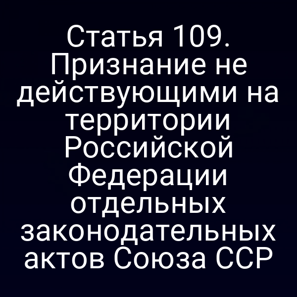 Статья 109. Признание не действующими на территории Российской Федерации отдельных законодательных актов Союза ССР
