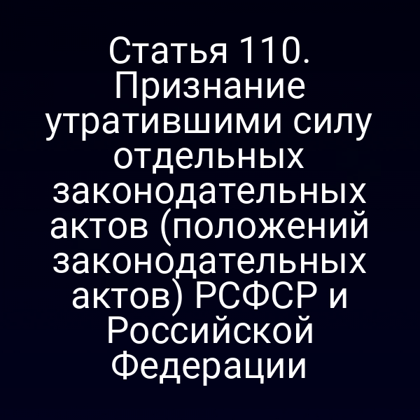 Статья 110. Признание утратившими силу отдельных законодательных актов (положений законодательных актов) РСФСР и Российской Федерации