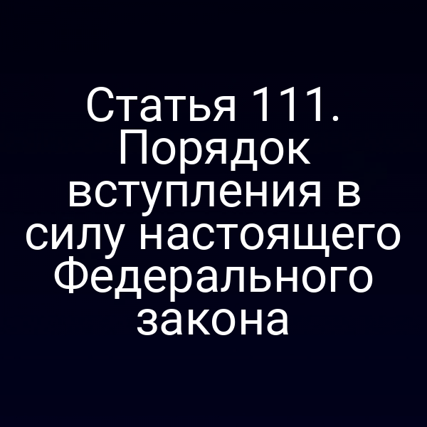 Статья 111. Порядок вступления в силу настоящего Федерального закона