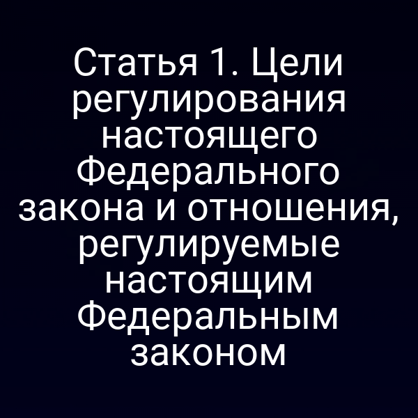Статья 1. Цели регулирования настоящего Федерального закона и отношения, регулируемые настоящим Федеральным законом