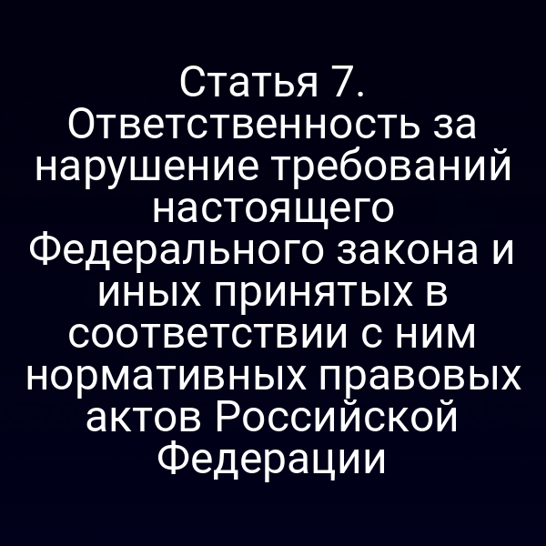 Статья 7. Ответственность за нарушение требований настоящего Федерального закона и иных принятых в соответствии с ним нормативных правовых актов Российской Федерации