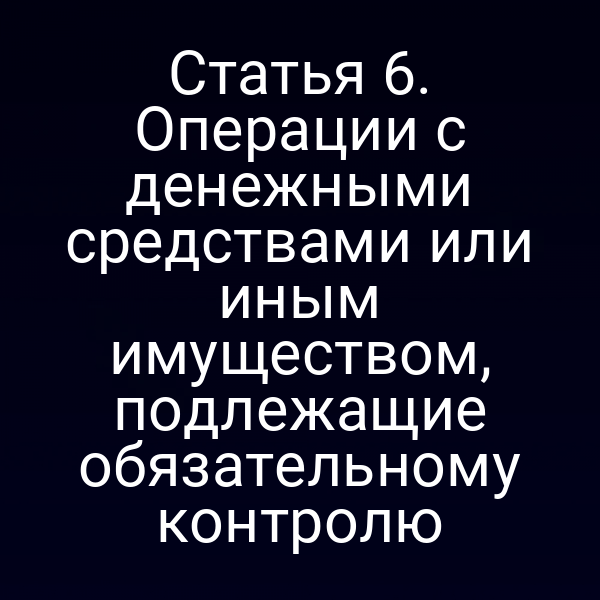Статья 6. Операции с денежными средствами или иным имуществом, подлежащие обязательному контролю