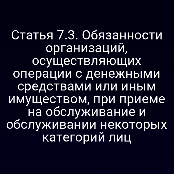 Статья 7.3. Обязанности организаций, осуществляющих операции с денежными средствами или иным имуществом, при приеме на обслуживание и обслуживании некоторых категорий лиц