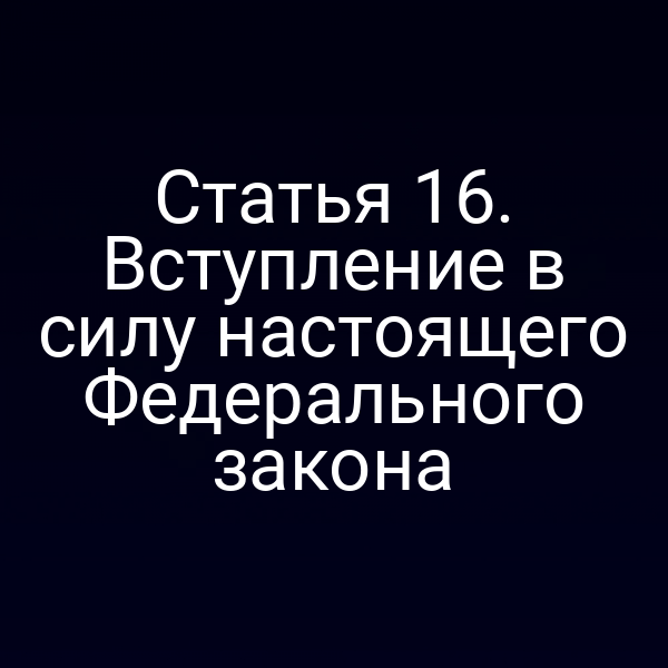 Статья 16. Вступление в силу настоящего Федерального закона