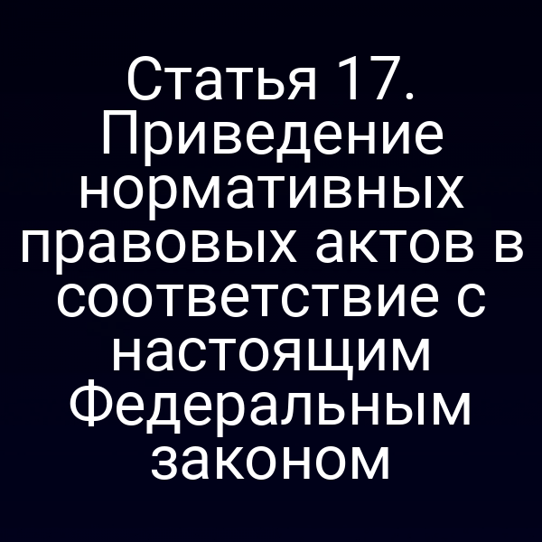 Статья 17. Приведение нормативных правовых актов в соответствие с настоящим Федеральным законом