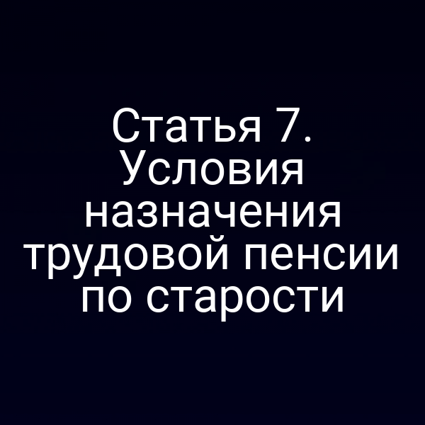 Статья 7. Условия назначения трудовой пенсии по старости