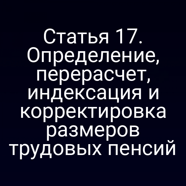 Статья 17. Определение, перерасчет, индексация и корректировка размеров трудовых пенсий
