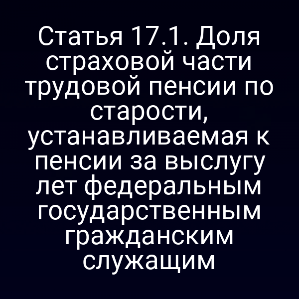 Статья 17.1. Доля страховой части трудовой пенсии по старости, устанавливаемая к пенсии за выслугу лет федеральным государственным гражданским служащим