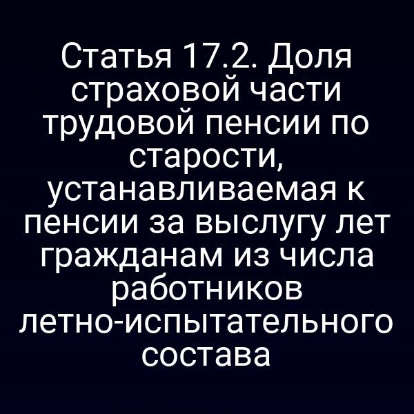 Статья 17.2. Доля страховой части трудовой пенсии по старости, устанавливаемая к пенсии за выслугу лет гражданам из числа работников летно-испытательного состава