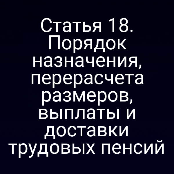 Статья 18. Порядок назначения, перерасчета размеров, выплаты и доставки трудовых пенсий