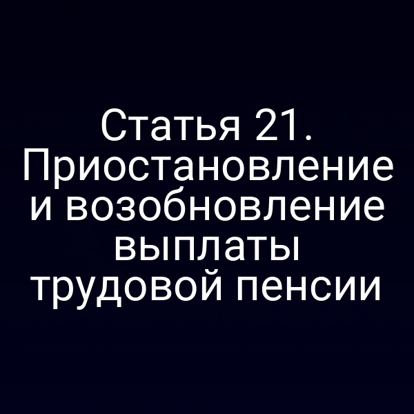 Статья 21. Приостановление и возобновление выплаты трудовой пенсии
