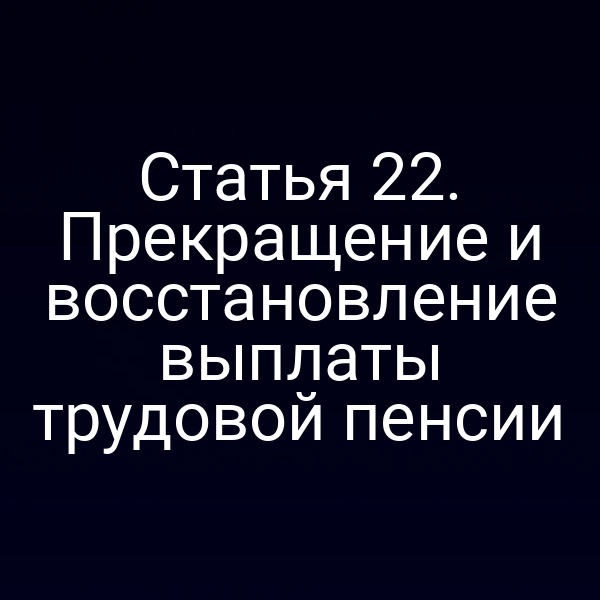 Статья 22. Прекращение и восстановление выплаты трудовой пенсии